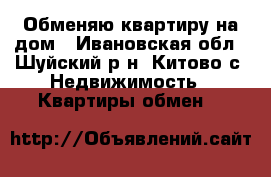 Обменяю квартиру на дом - Ивановская обл., Шуйский р-н, Китово с. Недвижимость » Квартиры обмен   